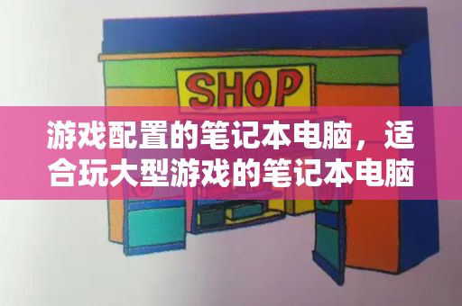 游戏配置的笔记本电脑，适合玩大型游戏的笔记本电脑-第1张图片-星选测评