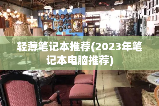 轻薄笔记本推荐(2023年笔记本电脑推荐)