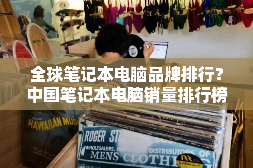 全球笔记本电脑品牌排行？中国笔记本电脑销量排行榜