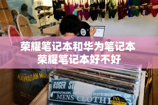 荣耀笔记本和华为笔记本 荣耀笔记本好不好-第1张图片-星选测评