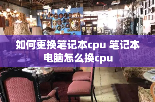 如何更换笔记本cpu 笔记本电脑怎么换cpu-第1张图片-星选测评