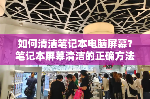 如何清洁笔记本电脑屏幕？笔记本屏幕清洁的正确方法
