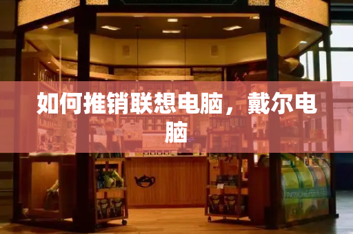 如何推销联想电脑，戴尔电脑-第1张图片-星选测评