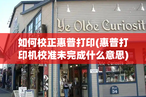 如何校正惠普打印(惠普打印机校准未完成什么意思)