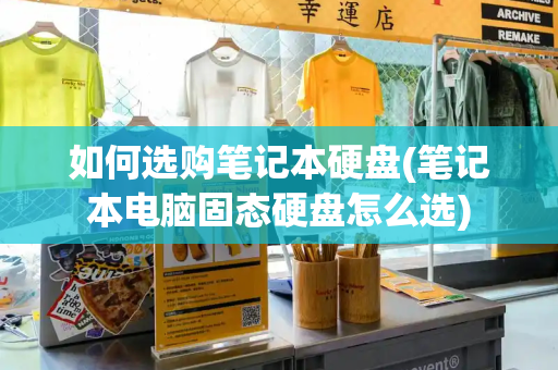 如何选购笔记本硬盘(笔记本电脑固态硬盘怎么选)