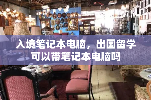 入境笔记本电脑，出国留学可以带笔记本电脑吗