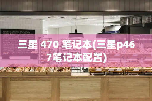 三星 470 笔记本(三星p467笔记本配置)-第1张图片-星选测评