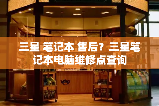 三星 笔记本 售后？三星笔记本电脑维修点查询-第1张图片-星选测评
