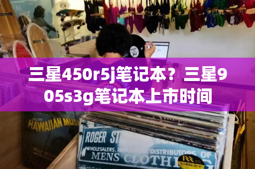 三星450r5j笔记本？三星905s3g笔记本上市时间-第1张图片-星选测评