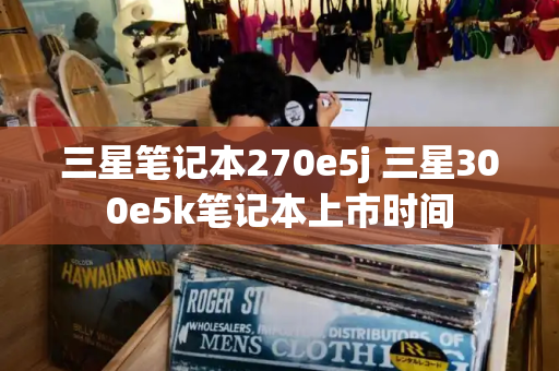 三星笔记本270e5j 三星300e5k笔记本上市时间-第1张图片-星选测评