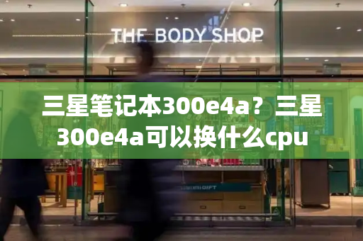 三星笔记本300e4a？三星300e4a可以换什么cpu-第1张图片-星选测评
