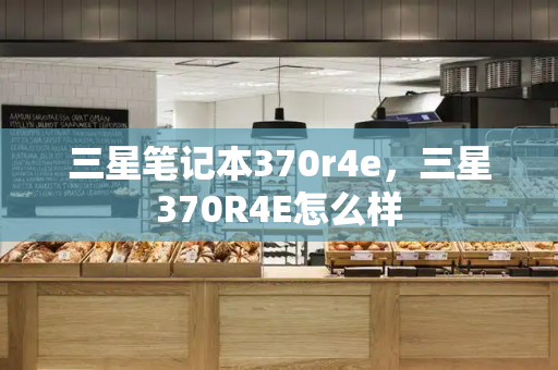 三星笔记本370r4e，三星370R4E怎么样-第1张图片-星选测评