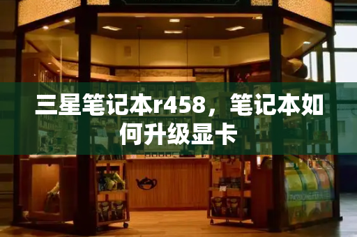 三星笔记本r458，笔记本如何升级显卡-第1张图片-星选测评