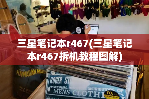 三星笔记本r467(三星笔记本r467拆机教程图解)-第1张图片-星选测评