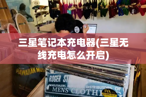 三星笔记本充电器(三星无线充电怎么开启)