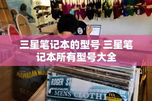 三星笔记本的型号 三星笔记本所有型号大全-第1张图片-星选测评