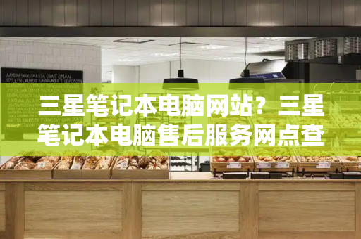 三星笔记本电脑网站？三星笔记本电脑售后服务网点查询