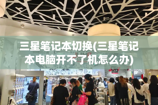 三星笔记本切换(三星笔记本电脑开不了机怎么办)-第1张图片-星选测评