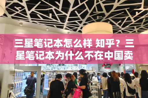 三星笔记本怎么样 知乎？三星笔记本为什么不在中国卖-第1张图片-星选测评