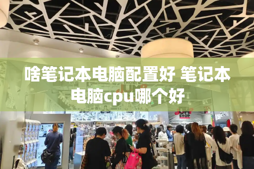 啥笔记本电脑配置好 笔记本电脑cpu哪个好-第1张图片-星选测评