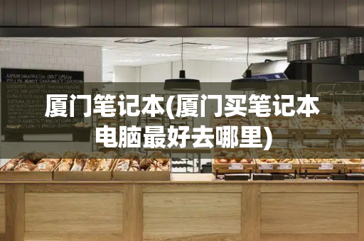 厦门笔记本(厦门买笔记本电脑最好去哪里)