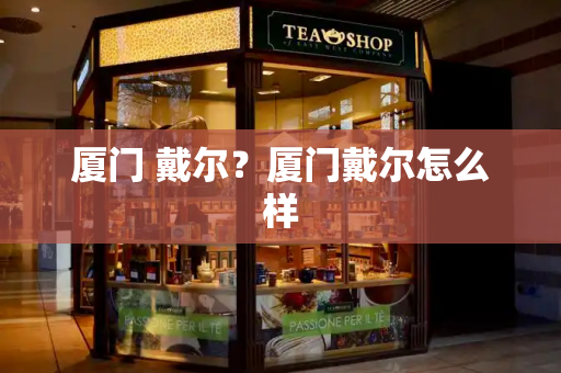 厦门 戴尔？厦门戴尔怎么样-第1张图片-星选测评
