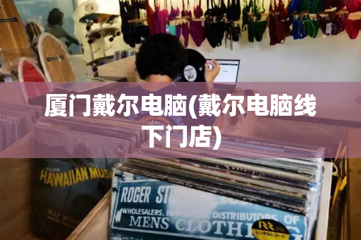 厦门戴尔电脑(戴尔电脑线下门店)