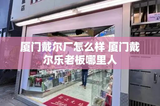 厦门戴尔厂怎么样 厦门戴尔乐老板哪里人