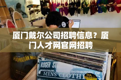 厦门戴尔公司招聘信息？厦门人才网官网招聘