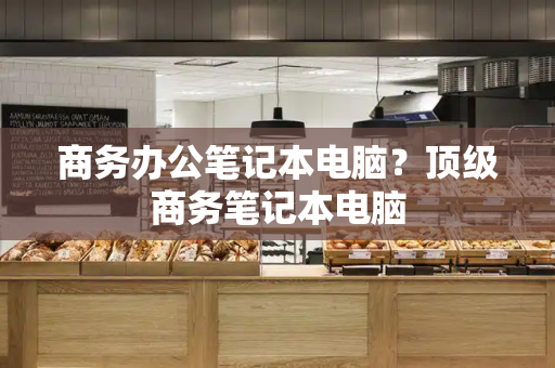 商务办公笔记本电脑？顶级商务笔记本电脑-第1张图片-星选测评