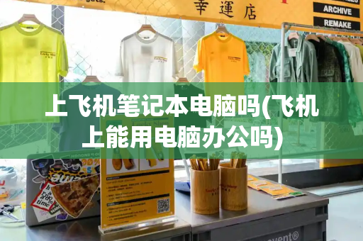 上飞机笔记本电脑吗(飞机上能用电脑办公吗)
