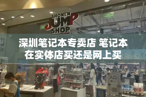 深圳笔记本专卖店 笔记本在实体店买还是网上买-第1张图片-星选测评