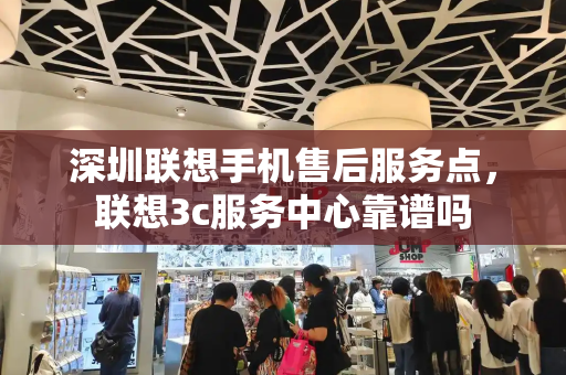 深圳联想手机售后服务点，联想3c服务中心靠谱吗-第1张图片-星选测评