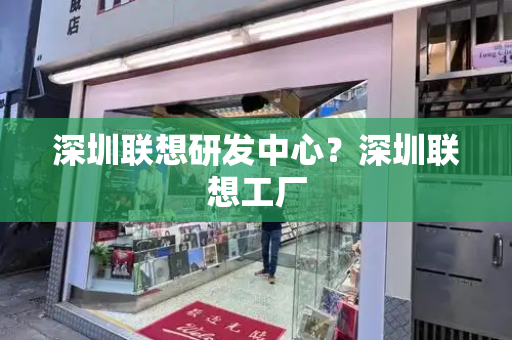 深圳联想研发中心？深圳联想工厂-第1张图片-星选测评