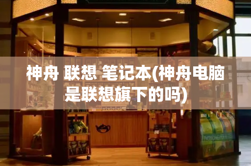 神舟 联想 笔记本(神舟电脑是联想旗下的吗)