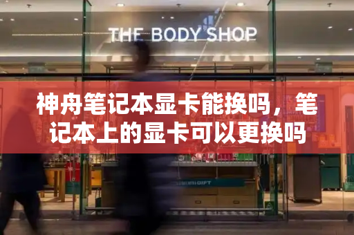 神舟笔记本显卡能换吗，笔记本上的显卡可以更换吗-第1张图片-星选测评
