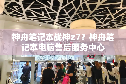 神舟笔记本战神z7？神舟笔记本电脑售后服务中心