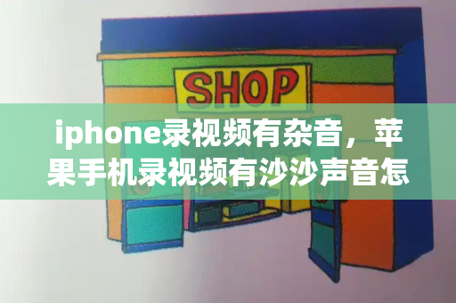 iphone录视频有杂音，苹果手机录视频有沙沙声音怎么回事