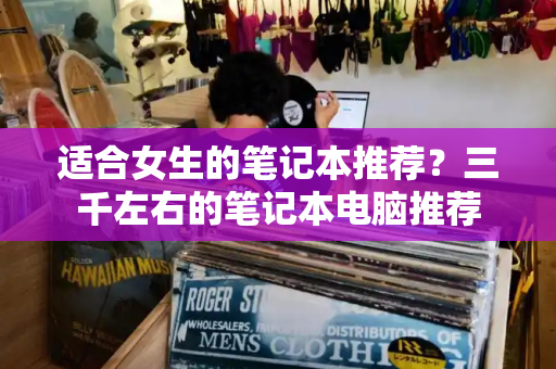 适合女生的笔记本推荐？三千左右的笔记本电脑推荐
