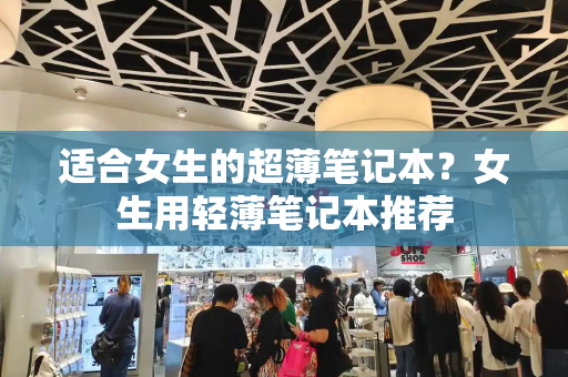 适合女生的超薄笔记本？女生用轻薄笔记本推荐