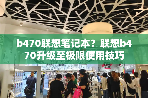 b470联想笔记本？联想b470升级至极限使用技巧