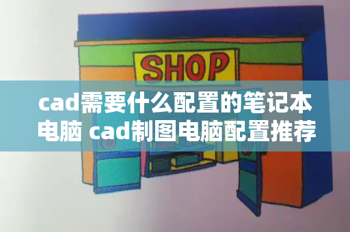 cad需要什么配置的笔记本电脑 cad制图电脑配置推荐-第1张图片-星选测评
