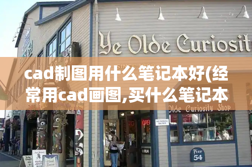 cad制图用什么笔记本好(经常用cad画图,买什么笔记本比较好)-第1张图片-星选测评