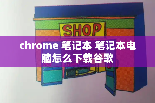 chrome 笔记本 笔记本电脑怎么下载谷歌-第1张图片-星选测评