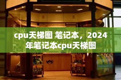 cpu天梯图 笔记本，2024年笔记本cpu天梯图