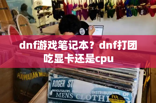 dnf游戏笔记本？dnf打团吃显卡还是cpu-第1张图片-星选测评