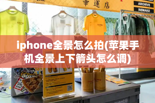 iphone全景怎么拍(苹果手机全景上下箭头怎么调)
