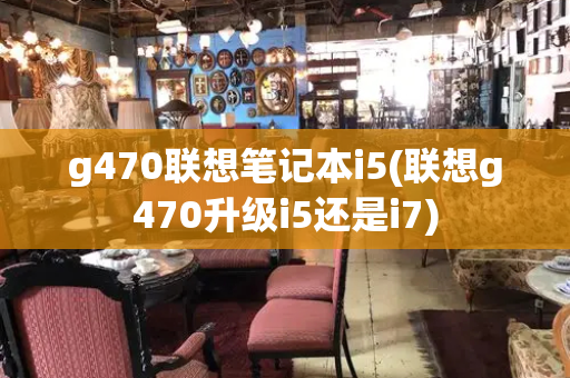 g470联想笔记本i5(联想g470升级i5还是i7)