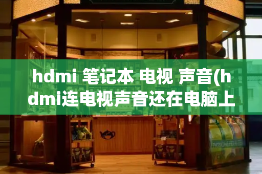 hdmi 笔记本 电视 声音(hdmi连电视声音还在电脑上)