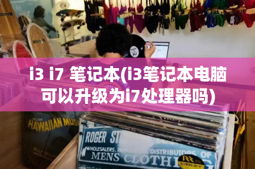 i3 i7 笔记本(i3笔记本电脑可以升级为i7处理器吗)